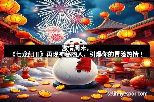 激情周末，《七龙纪Ⅱ》再现神秘商人，引爆你的冒险热情！