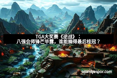 TGA大奖赛《逆战》：八强会师锋芒毕露，谁能摘得最后桂冠？