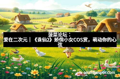菠菜论坛：爱在二次元｜《诛仙2》娇俏小女COS赏，萌动你的心弦