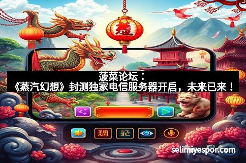 菠菜论坛：《蒸汽幻想》封测独家电信服务器开启，未来已来！