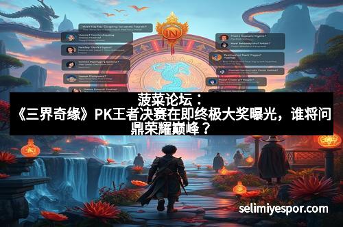 菠菜论坛：《三界奇缘》PK王者决赛在即终极大奖曝光，谁将问鼎荣耀巅峰？
